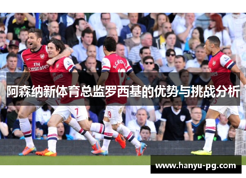 阿森纳新体育总监罗西基的优势与挑战分析 阿森纳新体育总监罗西基的优势与挑战分析