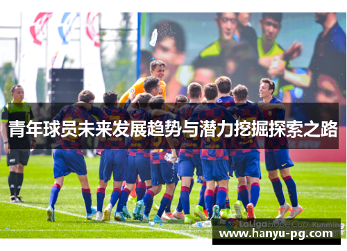 青年球员未来发展趋势与潜力挖掘探索之路 青年球员未来发展趋势与潜力挖掘探索之路
