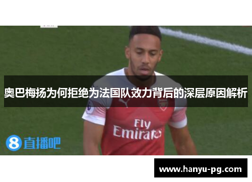 奥巴梅扬为何拒绝为法国队效力背后的深层原因解析