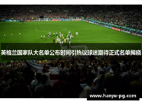 英格兰国家队大名单公布时间引热议球迷期待正式名单揭晓 英格兰国家队大名单公布时间引热议球迷期待正式名单揭晓