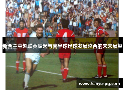 新西兰中超联赛崛起与南半球足球发展整合的未来展望 新西兰中超联赛崛起与南半球足球发展整合的未来展望