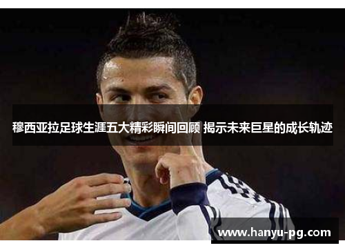 穆西亚拉足球生涯五大精彩瞬间回顾 揭示未来巨星的成长轨迹