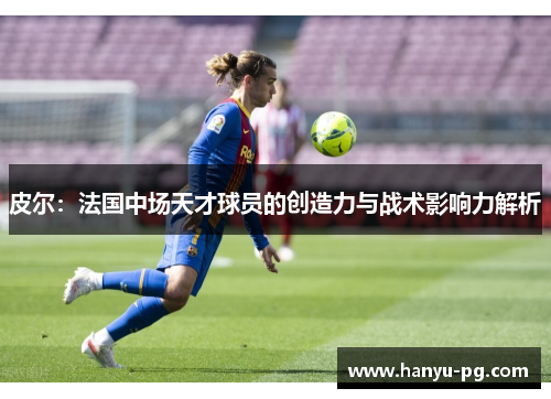 皮尔：法国中场天才球员的创造力与战术影响力解析
