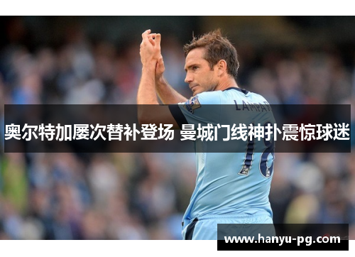 奥尔特加屡次替补登场 曼城门线神扑震惊球迷 奥尔特加屡次替补登场 曼城门线神扑震惊球迷