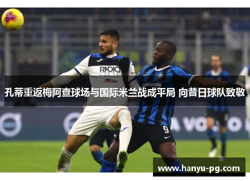 孔蒂重返梅阿查球场与国际米兰战成平局 向昔日球队致敬