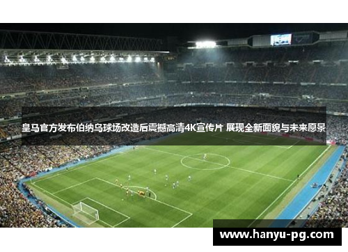 皇马官方发布伯纳乌球场改造后震撼高清4K宣传片 展现全新面貌与未来愿景