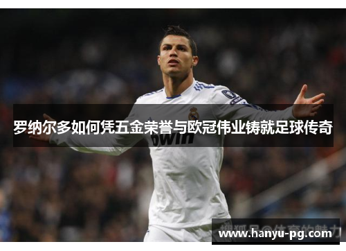 罗纳尔多如何凭五金荣誉与欧冠伟业铸就足球传奇 罗纳尔多如何凭五金荣誉与欧冠伟业铸就足球传奇