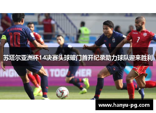 苏塔尔亚洲杯14决赛头球破门首开纪录助力球队迎来胜利 苏塔尔亚洲杯14决赛头球破门首开纪录助力球队迎来胜利