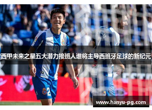 西甲未来之星五大潜力接班人谁将主导西班牙足球的新纪元