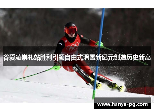谷爱凌崇礼站胜利引领自由式滑雪新纪元创造历史新高