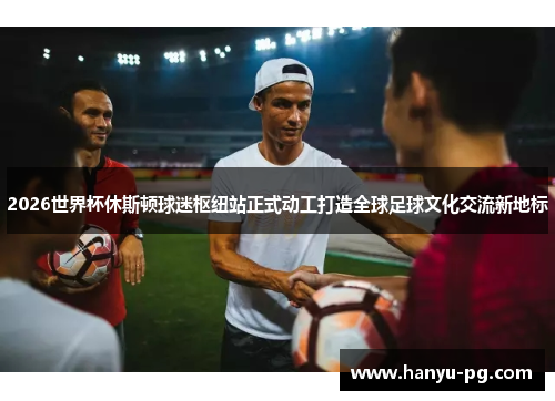 2026世界杯休斯顿球迷枢纽站正式动工打造全球足球文化交流新地标