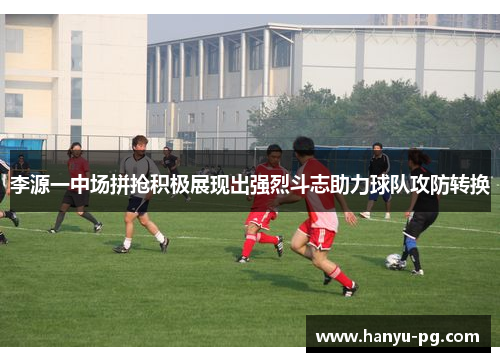 李源一中场拼抢积极展现出强烈斗志助力球队攻防转换