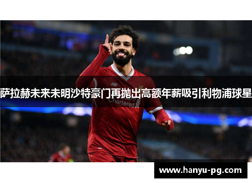 萨拉赫未来未明沙特豪门再抛出高额年薪吸引利物浦球星