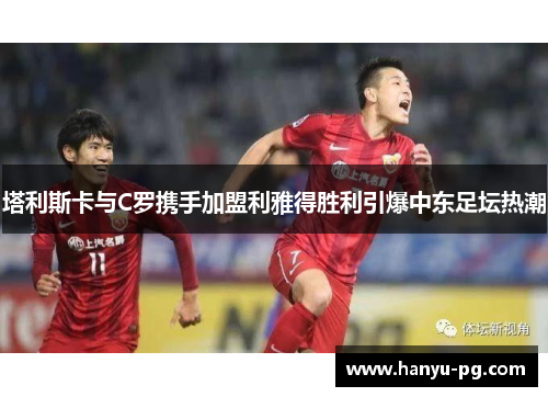 塔利斯卡与C罗携手加盟利雅得胜利引爆中东足坛热潮