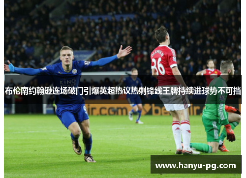布伦南约翰逊连场破门引爆英超热议热刺锋线王牌持续进球势不可挡