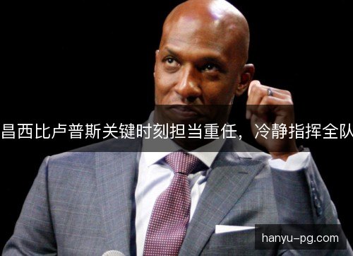 昌西比卢普斯关键时刻担当重任,冷静指挥全队 昌西比卢普斯关键时刻担当重任,冷静指挥全队