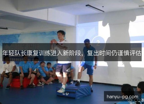 年轻队长康复训练进入新阶段,复出时间仍谨慎评估 年轻队长康复训练进入新阶段,复出时间仍谨慎评估